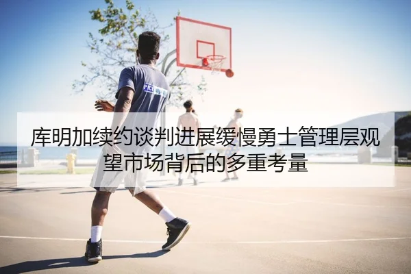 库明加续约谈判进展缓慢勇士管理层观望市场背后的多重考量
